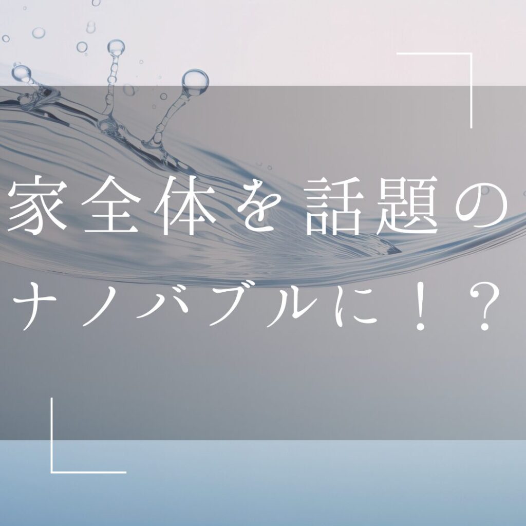 家全体をナノバブルに！？メリットがたくさん